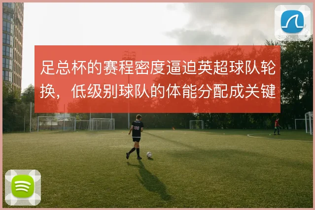 足总杯的赛程密度逼迫英超球队轮换,低级别球队的体能分配成关键