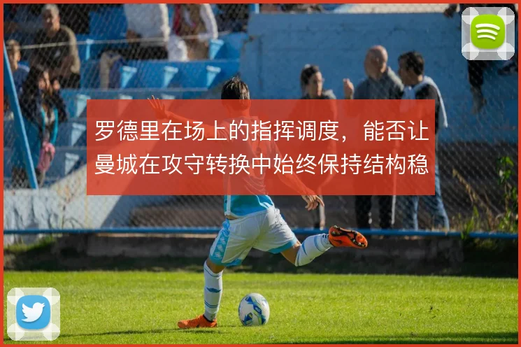 罗德里在场上的指挥调度，能否让曼城在攻守转换中始终保持结构稳定