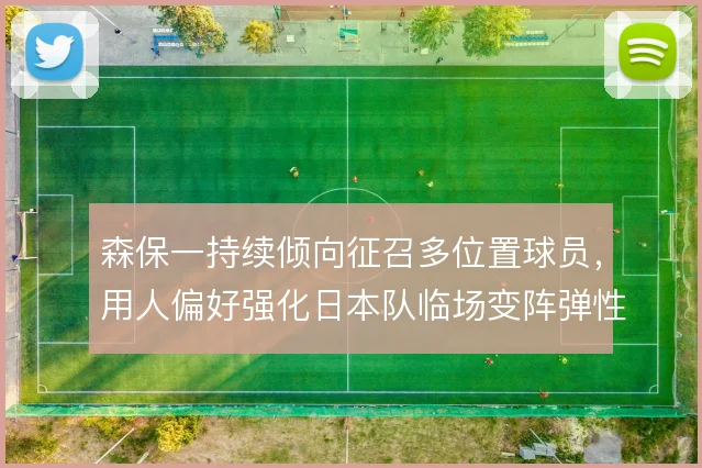 森保一持续倾向征召多位置球员，用人偏好强化日本队临场变阵弹性
