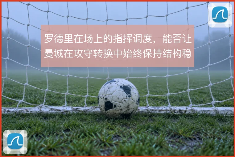 罗德里在场上的指挥调度，能否让曼城在攻守转换中始终保持结构稳定