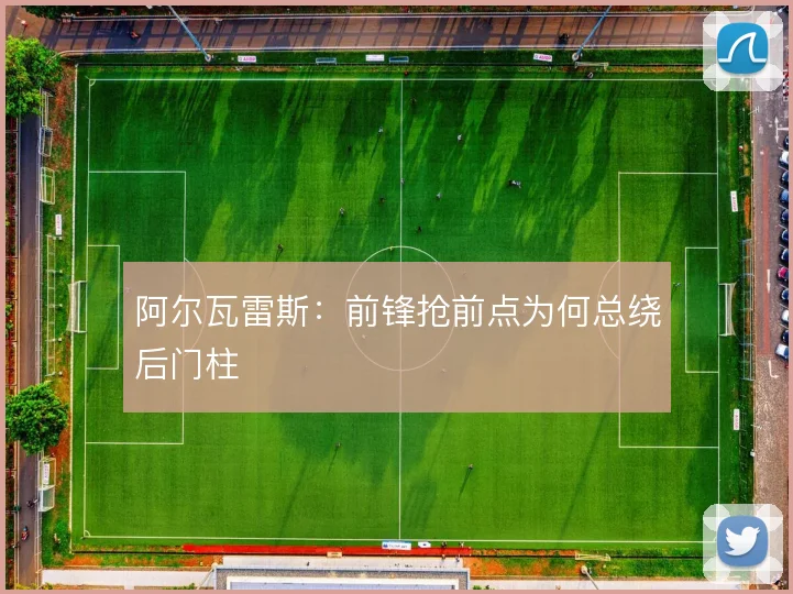 阿尔瓦雷斯：前锋抢前点为何总绕后门柱